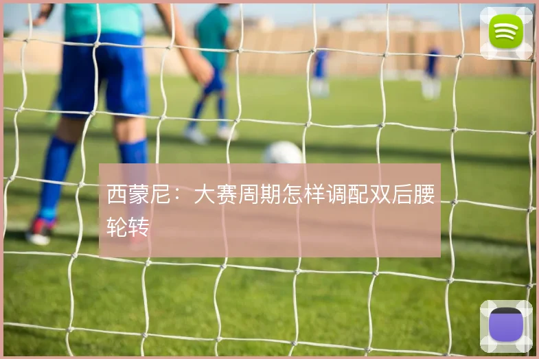 西蒙尼:大赛周期怎样调配双后腰轮转