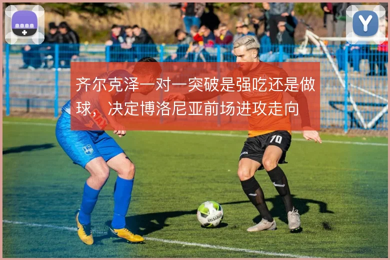 齐尔克泽一对一突破是强吃还是做球，决定博洛尼亚前场进攻走向