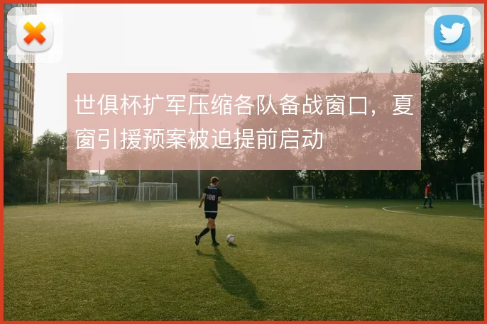 世俱杯扩军压缩各队备战窗口，夏窗引援预案被迫提前启动