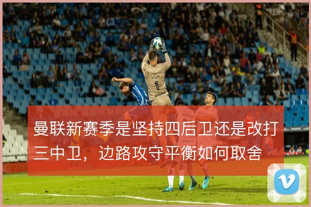 曼联新赛季是坚持四后卫还是改打三中卫，边路攻守平衡如何取舍