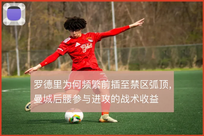 罗德里为何频繁前插至禁区弧顶，曼城后腰参与进攻的战术收益