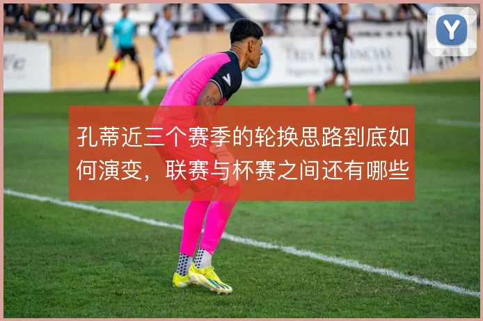 孔蒂近三个赛季的轮换思路到底如何演变，联赛与杯赛之间还有哪些取舍空间