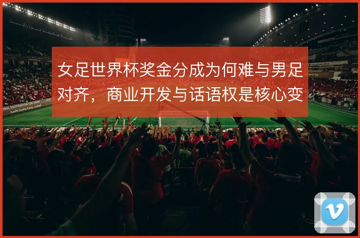 女足世界杯奖金分成为何难与男足对齐，商业开发与话语权是核心变量
