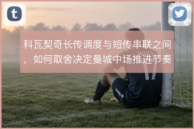 科瓦契奇长传调度与短传串联之间，如何取舍决定曼城中场推进节奏