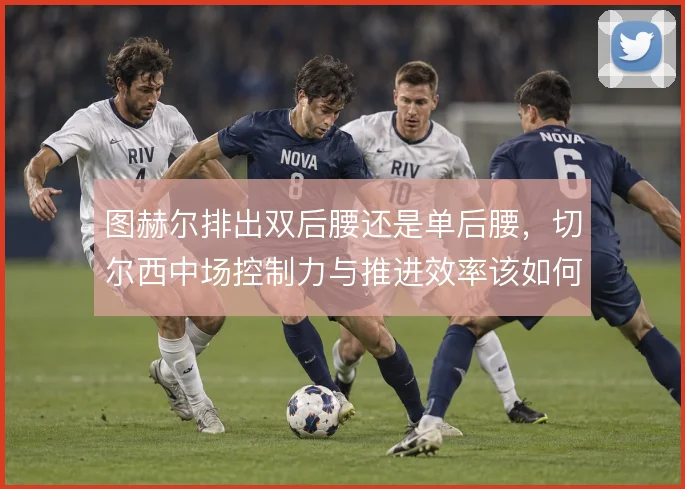 图赫尔排出双后腰还是单后腰，切尔西中场控制力与推进效率该如何取舍