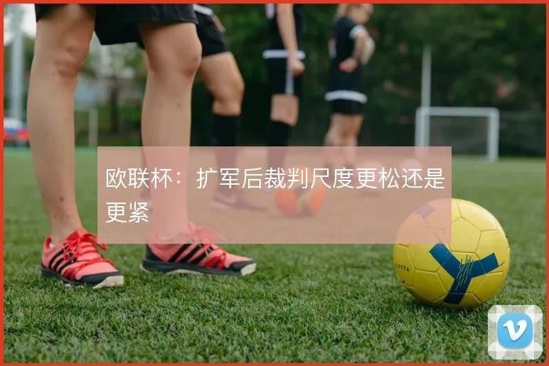 欧联杯:扩军后裁判尺度更松还是更紧