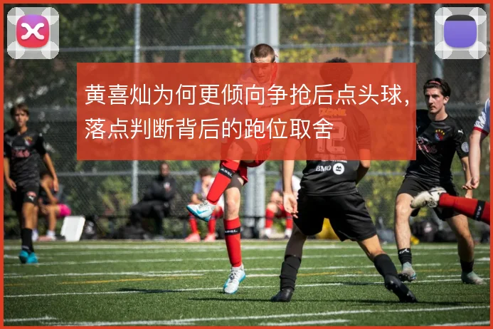 黄喜灿为何更倾向争抢后点头球，落点判断背后的跑位取舍