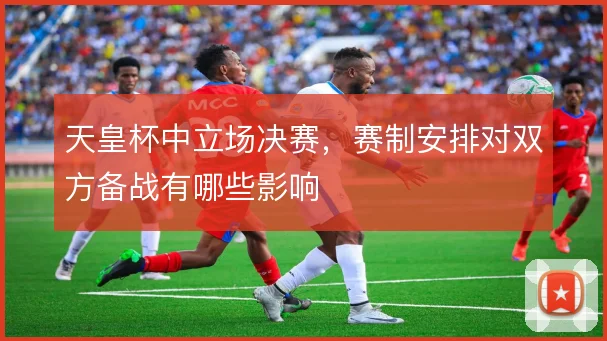 天皇杯中立场决赛，赛制安排对双方备战有哪些影响