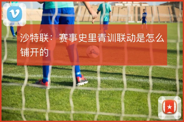 沙特联：赛事史里青训联动是怎么铺开的