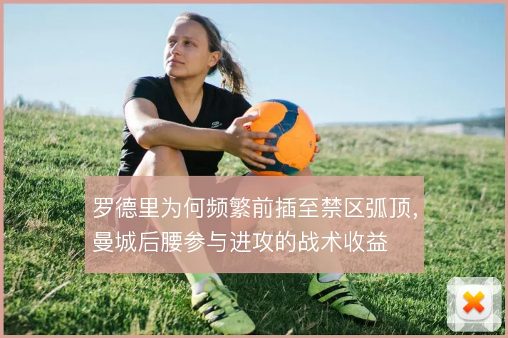 罗德里为何频繁前插至禁区弧顶，曼城后腰参与进攻的战术收益